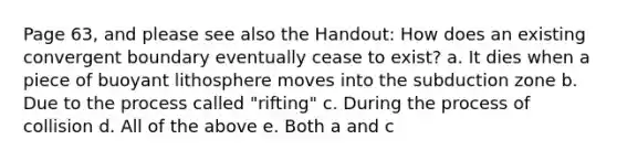 Page 63, and please see also the Handout: How does an existing convergent boundary eventually cease to exist? a. It dies when a piece of buoyant lithosphere moves into the subduction zone b. Due to the process called "rifting" c. During the process of collision d. All of the above e. Both a and c