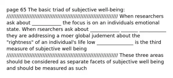 page 65 The basic triad of subjective well-being: //////////////////////////////////////////////////////////////////// When researchers ask about ____________ the focus is on an individuals emotional state. When rsearchers ask about ____________ _______ ___________ they are addressing a moer global judement about the "rightness" of an individual's life low _______________ is the third measure of subjective well being //////////////////////////////////////////////////////////////////// These three areas should be considered as separate facets of subjective well being and should be measured as such