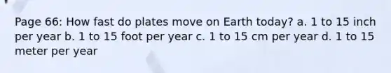 Page 66: How fast do plates move on Earth today? a. 1 to 15 inch per year b. 1 to 15 foot per year c. 1 to 15 cm per year d. 1 to 15 meter per year