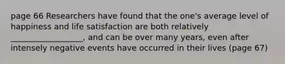 page 66 Researchers have found that the one's average level of happiness and life satisfaction are both relatively __________________, and can be over many years, even after intensely negative events have occurred in their lives (page 67)