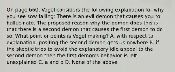 On page 660, Vogel considers the following explanation for why you see sow falling: There is an evil demon that causes you to hallucinate. The proposed reason why the demon does this is that there is a second demon that causes the first demon to do so. What point or points is Vogel making? A. with respect to explanation, positing the second demon gets us nowhere B. if the skeptic tries to avoid the explanatory idle appeal to the second demon then the first demon's behavior is left unexplained C. a and b D. None of the above