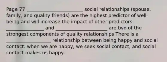 Page 77 ________________________ social relationships (spouse, family, and quality friends) are the highest predictor of well-being and will increase the impact of other predictors. ________________ and ______________________ are two of the strongest components of quality relationships There is a ___________________ relationship between being happy and social contact: when we are happy, we seek social contact, and social contact makes us happy.