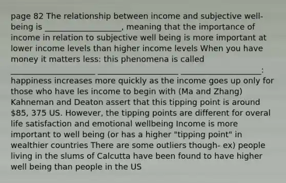 page 82 The relationship between income and subjective well-being is ___________________, meaning that the importance of income in relation to subjective well being is more important at lower income levels than higher income levels When you have money it matters less: this phenomena is called _____________________ ____________________ ____________________: happiness increases more quickly as the income goes up only for those who have les income to begin with (Ma and Zhang) Kahneman and Deaton assert that this tipping point is around 85, 375 US. However, the tipping points are different for overal life satisfaction and emotional wellbeing Income is more important to well being (or has a higher "tipping point" in wealthier countries There are some outliers though- ex) people living in the slums of Calcutta have been found to have higher well being than people in the US