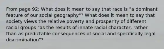 From page 92: What does it mean to say that race is "a dominant feature of our social geography"? What does it mean to say that society views the relative poverty and prosperity of different racial groups "as the results of innate racial character, rather than as predictable consequences of social and specifically legal discrimination"?