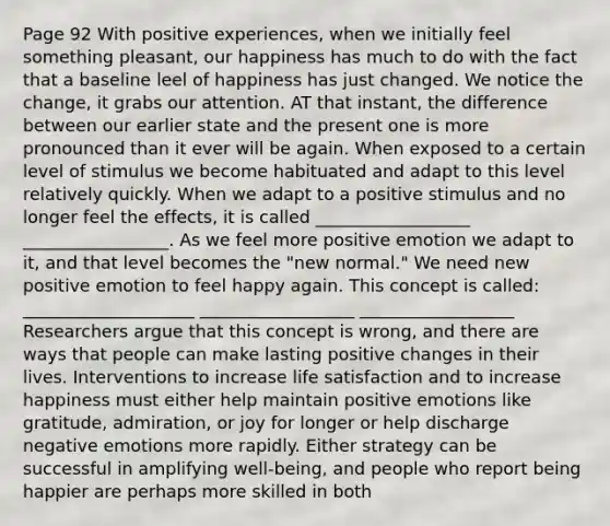 Page 92 With positive experiences, when we initially feel something pleasant, our happiness has much to do with the fact that a baseline leel of happiness has just changed. We notice the change, it grabs our attention. AT that instant, the difference between our earlier state and the present one is more pronounced than it ever will be again. When exposed to a certain level of stimulus we become habituated and adapt to this level relatively quickly. When we adapt to a positive stimulus and no longer feel the effects, it is called __________________ _________________. As we feel more positive emotion we adapt to it, and that level becomes the "new normal." We need new positive emotion to feel happy again. This concept is called: ____________________ __________________ __________________ Researchers argue that this concept is wrong, and there are ways that people can make lasting positive changes in their lives. Interventions to increase life satisfaction and to increase happiness must either help maintain positive emotions like gratitude, admiration, or joy for longer or help discharge negative emotions more rapidly. Either strategy can be successful in amplifying well-being, and people who report being happier are perhaps more skilled in both