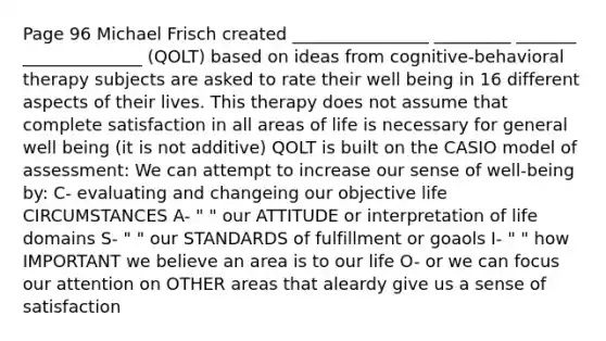 Page 96 Michael Frisch created ________________ _________ _______ ______________ (QOLT) based on ideas from cognitive-behavioral therapy subjects are asked to rate their well being in 16 different aspects of their lives. This therapy does not assume that complete satisfaction in all areas of life is necessary for general well being (it is not additive) QOLT is built on the CASIO model of assessment: We can attempt to increase our sense of well-being by: C- evaluating and changeing our objective life CIRCUMSTANCES A- " " our ATTITUDE or interpretation of life domains S- " " our STANDARDS of fulfillment or goaols I- " " how IMPORTANT we believe an area is to our life O- or we can focus our attention on OTHER areas that aleardy give us a sense of satisfaction