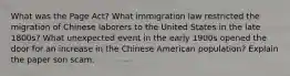 What was the Page Act? What immigration law restricted the migration of Chinese laborers to the United States in the late 1800s? What unexpected event in the early 1900s opened the door for an increase in the Chinese American population? Explain the paper son scam.