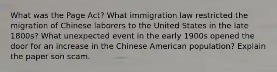 What was the Page Act? What immigration law restricted the migration of Chinese laborers to the United States in the late 1800s? What unexpected event in the early 1900s opened the door for an increase in the Chinese American population? Explain the paper son scam.