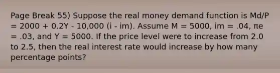 Page Break 55) Suppose the real money demand function is Md/P = 2000 + 0.2Y - 10,000 (i - im). Assume M = 5000, im = .04, πe = .03, and Y = 5000. If the price level were to increase from 2.0 to 2.5, then the real interest rate would increase by how many percentage points?