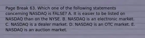 Page Break 63. Which one of the following statements concerning NASDAQ is FALSE? A. It is easier to be listed on NASDAQ than on the NYSE. B. NASDAQ is an electronic market. C. NASDAQ is a dealer market. D. NASDAQ is an OTC market. E. NASDAQ is an auction market.