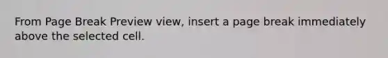 From Page Break Preview view, insert a page break immediately above the selected cell.