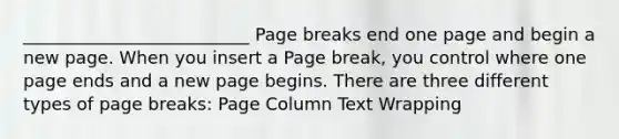 __________________________ Page breaks end one page and begin a new page. When you insert a Page break, you control where one page ends and a new page begins. There are three different types of page breaks: Page Column Text Wrapping