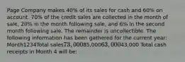 Page Company makes 40% of its sales for cash and 60% on account. 70% of the credit sales are collected in the month of sale, 20% in the month following sale, and 6% in the second month following sale. The remainder is uncollectible. The following information has been gathered for the current year: Month1234Total sales73,00085,00063,00043,000 Total cash receipts in Month 4 will be: