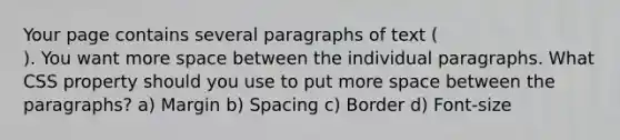 Your page contains several paragraphs of text ( ). You want more space between the individual paragraphs. What CSS property should you use to put more space between the paragraphs? a) Margin b) Spacing c) Border d) Font-size