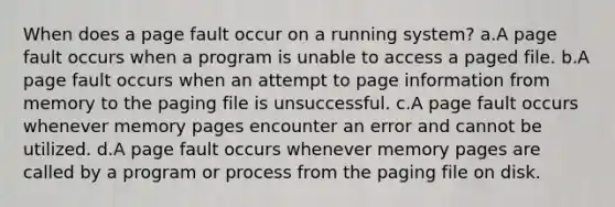 When does a page fault occur on a running system? a.A page fault occurs when a program is unable to access a paged file. b.A page fault occurs when an attempt to page information from memory to the paging file is unsuccessful. c.A page fault occurs whenever memory pages encounter an error and cannot be utilized. d.A page fault occurs whenever memory pages are called by a program or process from the paging file on disk.