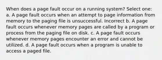 When does a page fault occur on a running system? Select one: a. A page fault occurs when an attempt to page information from memory to the paging file is unsuccessful. Incorrect b. A page fault occurs whenever memory pages are called by a program or process from the paging file on disk. c. A page fault occurs whenever memory pages encounter an error and cannot be utilized. d. A page fault occurs when a program is unable to access a paged file.