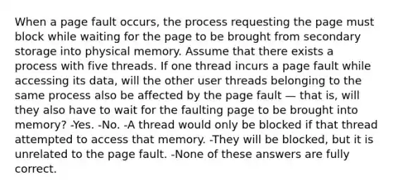 When a page fault occurs, the process requesting the page must block while waiting for the page to be brought from secondary storage into physical memory. Assume that there exists a process with five threads. If one thread incurs a page fault while accessing its data, will the other user threads belonging to the same process also be affected by the page fault — that is, will they also have to wait for the faulting page to be brought into memory? -Yes. -No. -A thread would only be blocked if that thread attempted to access that memory. -They will be blocked, but it is unrelated to the page fault. -None of these answers are fully correct.