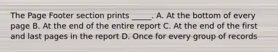 The Page Footer section prints _____. A. At the bottom of every page B. At the end of the entire report C. At the end of the first and last pages in the report D. Once for every group of records