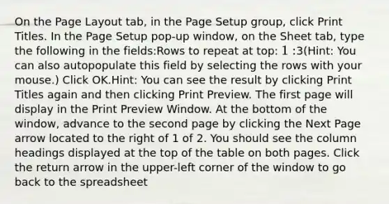 On the Page Layout tab, in the Page Setup group, click Print Titles. In the Page Setup pop-up window, on the Sheet tab, type the following in the fields:Rows to repeat at top: 1:3(Hint: You can also autopopulate this field by selecting the rows with your mouse.) Click OK.Hint: You can see the result by clicking Print Titles again and then clicking Print Preview. The first page will display in the Print Preview Window. At the bottom of the window, advance to the second page by clicking the Next Page arrow located to the right of 1 of 2. You should see the column headings displayed at the top of the table on both pages. Click the return arrow in the upper-left corner of the window to go back to the spreadsheet