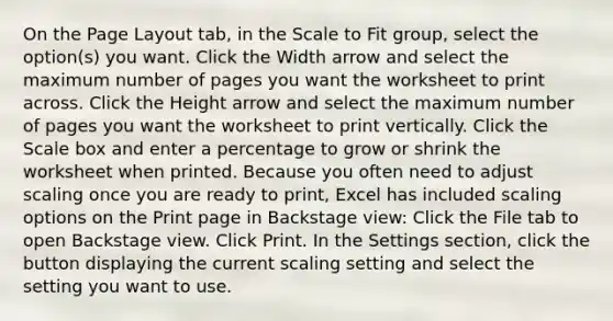 On the Page Layout tab, in the Scale to Fit group, select the option(s) you want. Click the Width arrow and select the maximum number of pages you want the worksheet to print across. Click the Height arrow and select the maximum number of pages you want the worksheet to print vertically. Click the Scale box and enter a percentage to grow or shrink the worksheet when printed. Because you often need to adjust scaling once you are ready to print, Excel has included scaling options on the Print page in Backstage view: Click the File tab to open Backstage view. Click Print. In the Settings section, click the button displaying the current scaling setting and select the setting you want to use.