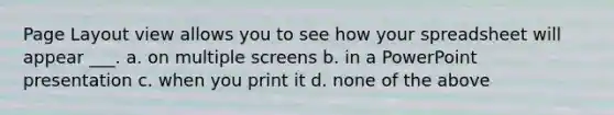 Page Layout view allows you to see how your spreadsheet will appear ___. a. on multiple screens b. in a PowerPoint presentation c. when you print it d. none of the above