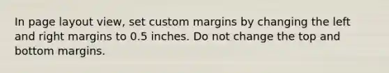 In page layout view, set custom margins by changing the left and right margins to 0.5 inches. Do not change the top and bottom margins.