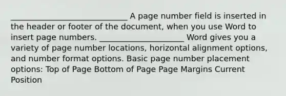 _____________________________ A page number field is inserted in the header or footer of the document, when you use Word to insert page numbers. _____________________ Word gives you a variety of page number locations, horizontal alignment options, and number format options. Basic page number placement options: Top of Page Bottom of Page Page Margins Current Position