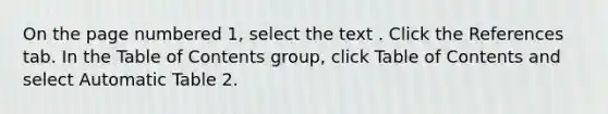 On the page numbered 1, select the text . Click the References tab. In the Table of Contents group, click Table of Contents and select Automatic Table 2.