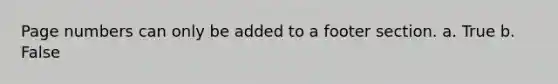 Page numbers can only be added to a footer section. a. True b. False