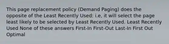 This page replacement policy (Demand Paging) does the opposite of the Least Recently Used: i.e, it will select the page least likely to be selected by Least Recently Used. Least Recently Used None of these answers First-In First-Out Last-In First Out Optimal