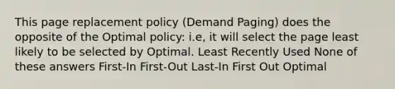 This page replacement policy (Demand Paging) does the opposite of the Optimal policy: i.e, it will select the page least likely to be selected by Optimal. Least Recently Used None of these answers First-In First-Out Last-In First Out Optimal