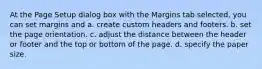 At the Page Setup dialog box with the Margins tab selected, you can set margins and a. create custom headers and footers. b. set the page orientation. c. adjust the distance between the header or footer and the top or bottom of the page. d. specify the paper size.