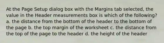 At the Page Setup dialog box with the Margins tab selected, the value in the Header measurements box is which of the following? a. the distance from the bottom of the header to the bottom of the page b. the top margin of the worksheet c. the distance from the top of the page to the header d. the height of the header