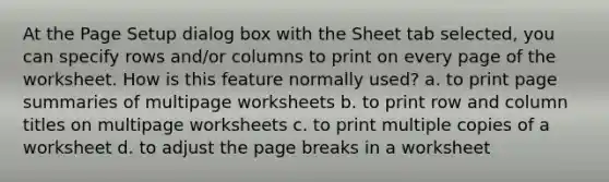 At the Page Setup dialog box with the Sheet tab selected, you can specify rows and/or columns to print on every page of the worksheet. How is this feature normally used? a. to print page summaries of multipage worksheets b. to print row and column titles on multipage worksheets c. to print multiple copies of a worksheet d. to adjust the page breaks in a worksheet