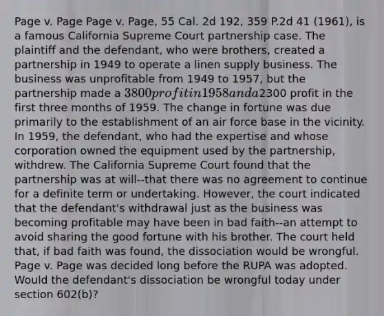 Page v. Page Page v. Page, 55 Cal. 2d 192, 359 P.2d 41 (1961), is a famous California Supreme Court partnership case. The plaintiff and the defendant, who were brothers, created a partnership in 1949 to operate a linen supply business. The business was unprofitable from 1949 to 1957, but the partnership made a 3800 profit in 1958 and a2300 profit in the first three months of 1959. The change in fortune was due primarily to the establishment of an air force base in the vicinity. In 1959, the defendant, who had the expertise and whose corporation owned the equipment used by the partnership, withdrew. The California Supreme Court found that the partnership was at will--that there was no agreement to continue for a definite term or undertaking. However, the court indicated that the defendant's withdrawal just as the business was becoming profitable may have been in bad faith--an attempt to avoid sharing the good fortune with his brother. The court held that, if bad faith was found, the dissociation would be wrongful. Page v. Page was decided long before the RUPA was adopted. Would the defendant's dissociation be wrongful today under section 602(b)?