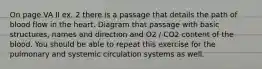 On page VA II ex. 2 there is a passage that details the path of blood flow in the heart. Diagram that passage with basic structures, names and direction and O2 / CO2 content of the blood. You should be able to repeat this exercise for the pulmonary and systemic circulation systems as well.