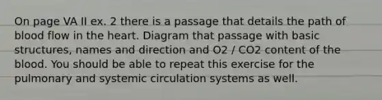 On page VA II ex. 2 there is a passage that details the path of blood flow in <a href='https://www.questionai.com/knowledge/kya8ocqc6o-the-heart' class='anchor-knowledge'>the heart</a>. Diagram that passage with basic structures, names and direction and O2 / CO2 content of <a href='https://www.questionai.com/knowledge/k7oXMfj7lk-the-blood' class='anchor-knowledge'>the blood</a>. You should be able to repeat this exercise for the pulmonary and systemic circulation systems as well.