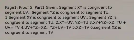 Page1: Proof 5: Part1 Given: Segment XY is congruent to segment UV,; Segment YZ is congruent to segment TU. 1.Segment XY is congruent to segment UV,; Segment YZ is congruent to segment TU. 2.XY=UV; YZ=TU 3.XY+YZ=XZ, TU + UV= TV 4.UV+YZ=XZ,; YZ+UV=TV 5.XZ=TV 6.segment XZ is congruent to segment TV