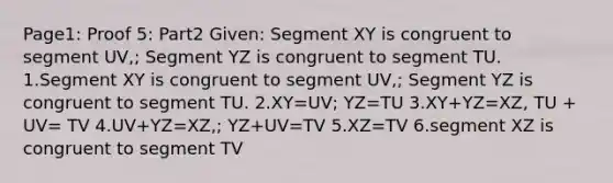 Page1: Proof 5: Part2 Given: Segment XY is congruent to segment UV,; Segment YZ is congruent to segment TU. 1.Segment XY is congruent to segment UV,; Segment YZ is congruent to segment TU. 2.XY=UV; YZ=TU 3.XY+YZ=XZ, TU + UV= TV 4.UV+YZ=XZ,; YZ+UV=TV 5.XZ=TV 6.segment XZ is congruent to segment TV