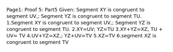 Page1: Proof 5: Part5 Given: Segment XY is congruent to segment UV,; Segment YZ is congruent to segment TU. 1.Segment XY is congruent to segment UV,; Segment YZ is congruent to segment TU. 2.XY=UV; YZ=TU 3.XY+YZ=XZ, TU + UV= TV 4.UV+YZ=XZ,; YZ+UV=TV 5.XZ=TV 6.segment XZ is congruent to segment TV