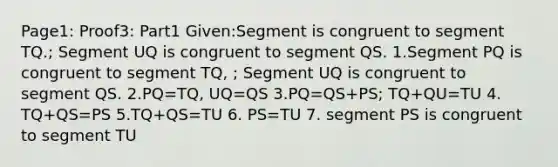 Page1: Proof3: Part1 Given:Segment is congruent to segment TQ.; Segment UQ is congruent to segment QS. 1.Segment PQ is congruent to segment TQ, ; Segment UQ is congruent to segment QS. 2.PQ=TQ, UQ=QS 3.PQ=QS+PS; TQ+QU=TU 4. TQ+QS=PS 5.TQ+QS=TU 6. PS=TU 7. segment PS is congruent to segment TU