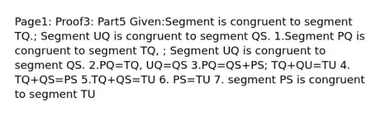 Page1: Proof3: Part5 Given:Segment is congruent to segment TQ.; Segment UQ is congruent to segment QS. 1.Segment PQ is congruent to segment TQ, ; Segment UQ is congruent to segment QS. 2.PQ=TQ, UQ=QS 3.PQ=QS+PS; TQ+QU=TU 4. TQ+QS=PS 5.TQ+QS=TU 6. PS=TU 7. segment PS is congruent to segment TU