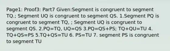 Page1: Proof3: Part7 Given:Segment is congruent to segment TQ.; Segment UQ is congruent to segment QS. 1.Segment PQ is congruent to segment TQ, ; Segment UQ is congruent to segment QS. 2.PQ=TQ, UQ=QS 3.PQ=QS+PS; TQ+QU=TU 4. TQ+QS=PS 5.TQ+QS=TU 6. PS=TU 7. segment PS is congruent to segment TU