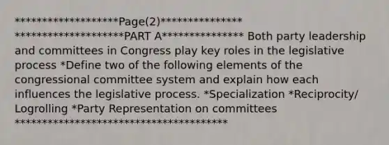 *******************Page(2)*************** ********************PART A*************** Both party leadership and committees in Congress play key roles in the legislative process *Define two of the following elements of the congressional committee system and explain how each influences the legislative process. *Specialization *Reciprocity/ Logrolling *Party Representation on committees ***************************************