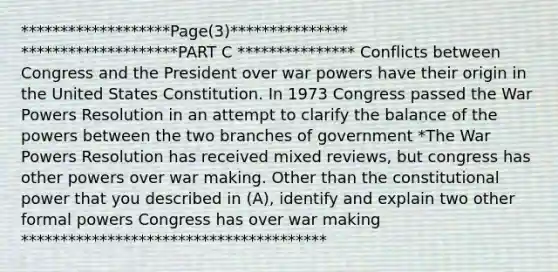 *******************Page(3)*************** ********************PART C *************** Conflicts between Congress and the President over war powers have their origin in the United States Constitution. In 1973 Congress passed the War Powers Resolution in an attempt to clarify the balance of the powers between the two branches of government *The War Powers Resolution has received mixed reviews, but congress has other powers over war making. Other than the constitutional power that you described in (A), identify and explain two other formal powers Congress has over war making ***************************************