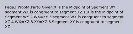 Page3:Proof4:Part6 Given:X is the Midpoint of Segment WY,; segment WX is congruent to segment XZ 1.X is the Midpoint of Segment WY 2.WX=XY 3.segment WX is congruent to segment XZ 4.WX=XZ 5.XY=XZ 6.Segment XY is congruent to segment XZ