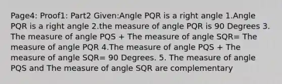 Page4: Proof1: Part2 Given:Angle PQR is a right angle 1.Angle PQR is a right angle 2.the measure of angle PQR is 90 Degrees 3. The measure of angle PQS + The measure of angle SQR= The measure of angle PQR 4.The measure of angle PQS + The measure of angle SQR= 90 Degrees. 5. The measure of angle PQS and The measure of angle SQR are complementary