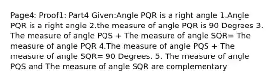 Page4: Proof1: Part4 Given:Angle PQR is a right angle 1.Angle PQR is a right angle 2.the measure of angle PQR is 90 Degrees 3. The measure of angle PQS + The measure of angle SQR= The measure of angle PQR 4.The measure of angle PQS + The measure of angle SQR= 90 Degrees. 5. The measure of angle PQS and The measure of angle SQR are complementary