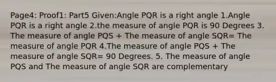 Page4: Proof1: Part5 Given:Angle PQR is a right angle 1.Angle PQR is a right angle 2.the measure of angle PQR is 90 Degrees 3. The measure of angle PQS + The measure of angle SQR= The measure of angle PQR 4.The measure of angle PQS + The measure of angle SQR= 90 Degrees. 5. The measure of angle PQS and The measure of angle SQR are complementary