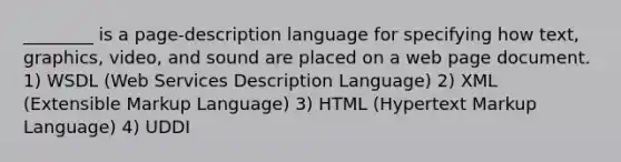 ________ is a page-description language for specifying how text, graphics, video, and sound are placed on a web page document. 1) WSDL (Web Services Description Language) 2) XML (Extensible Markup Language) 3) HTML (Hypertext Markup Language) 4) UDDI